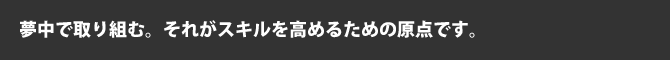 夢中で取り組む。それがスキルを高めるための原点です。